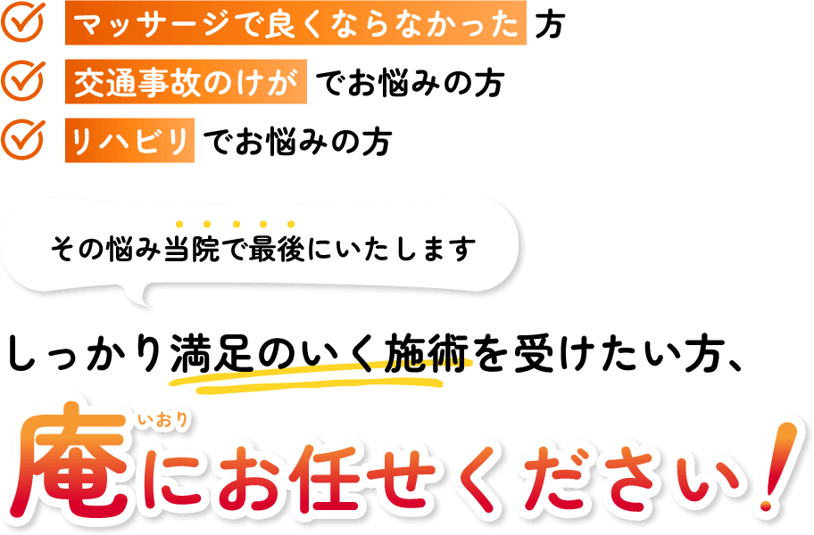 マッサージで良くならなかった方 交通事故のけがでお悩みの方 リハビリでお悩みの方
その悩み庵で最後にいたします！しっかり満足のいく施術を受けたい方、ぜひ当院にお任せください！